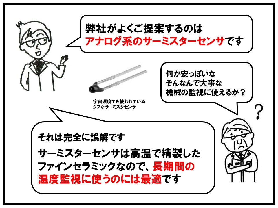 特に弊社でよくご提案させていただいているのはアナログ系サーミスタセンサです。高温で精製したファインセラミックなので、長期間の温度監視の使用に最適です。